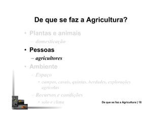 De que se faz a Agricultura?De que se faz a Agricultura?
•• Plantas e animaisPlantas e animais
– domesticação
•• PessoasPessoas
– agricultores– agricultores
•• AmbienteAmbiente
– Espaço
• campos, casais, quintas, herdades, explorações
agrícolas
– Recursos e condições
• solo e clima De que se faz a Agricultura | 18
 