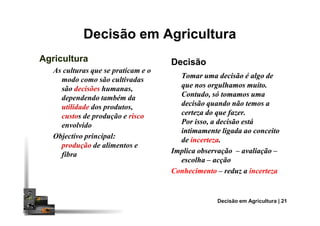 Decisão em Agricultura
DecisãoDecisão
Tomar uma decisão é algo deTomar uma decisão é algo de
que nos orgulhamos muito.que nos orgulhamos muito.
Contudo, só tomamos umaContudo, só tomamos uma
decisão quando não temos adecisão quando não temos a
certeza do que fazer.certeza do que fazer.
AgriculturaAgricultura
As culturas que se praticam e o
modo como são cultivadas
são decisões humanas,
dependendo também da
utilidade dos produtos,
custos de produção e risco certeza do que fazer.certeza do que fazer.
Por isso, a decisão estáPor isso, a decisão está
intimamente ligada ao conceitointimamente ligada ao conceito
dede incertezaincerteza..
Implica observaçãoImplica observação –– avaliaçãoavaliação ––
escolhaescolha –– acçãoacção
ConhecimentoConhecimento –– reduz areduz a incertezaincerteza
Decisão em Agricultura | 21
custos de produção e risco
envolvido
Objectivo principal:
produção de alimentos e
fibra
 