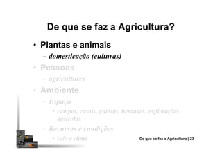 De que se faz a Agricultura?De que se faz a Agricultura?
•• Plantas e animaisPlantas e animais
– domesticação (culturas)
•• PessoasPessoas
– agricultores– agricultores
•• AmbienteAmbiente
– Espaço
• campos, casais, quintas, herdades, explorações
agrícolas
– Recursos e condições
• solo e clima De que se faz a Agricultura | 23
 