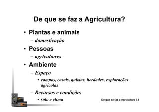 De que se faz a Agricultura?De que se faz a Agricultura?
•• Plantas e animaisPlantas e animais
– domesticação
•• PessoasPessoas
– agricultores– agricultores
•• AmbienteAmbiente
– Espaço
• campos, casais, quintas, herdades, explorações
agrícolas
– Recursos e condições
• solo e clima De que se faz a Agricultura | 3
 