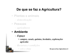 De que se faz a Agricultura?De que se faz a Agricultura?
•• Plantas e animaisPlantas e animais
– domesticação
•• PessoasPessoas
– agricultores– agricultores
•• AmbienteAmbiente
– Espaço
• campos, casais, quintas, herdades, explorações
agrícolas
– Recursos e condições
• solo e clima De que se faz a Agricultura | 4
 