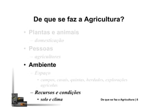 De que se faz a Agricultura?De que se faz a Agricultura?
•• Plantas e animaisPlantas e animais
– domesticação
•• PessoasPessoas
– agricultores– agricultores
•• AmbienteAmbiente
– Espaço
• campos, casais, quintas, herdades, explorações
agrícolas
– Recursos e condições
• solo e clima De que se faz a Agricultura | 8
 