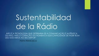 Sustentabilidad
de la Rádio
“NÃO É A TECNOLOGIA QUE DETERMINA SE A COMUNICAÇÃO É AUTÊNTICA
OU NÃO, MAS O CORAÇÃO DO HOMEM E A SUA CAPACIDADE DE FAZER BOM
USO DOS MEIOS AO SEU DISPOR”
PAPA FRANCISCO
 