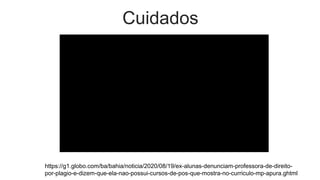 Cuidados
https://g1.globo.com/ba/bahia/noticia/2020/08/19/ex-alunas-denunciam-professora-de-direito-
por-plagio-e-dizem-que-ela-nao-possui-cursos-de-pos-que-mostra-no-curriculo-mp-apura.ghtml
 