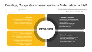 Desafios, Conquistas e Ferramentas da Matemática na EAD
Compreender sem pre-conceitos, mal
entendimentos e desconfianças.
A EAD não é para alunos que não tem
tempo para estudar, como muitos
pensam...
1. Compreensão
DESAFIOS
Novas tecnologias grande tabu na
educação, que permanece
conservadora, com a mesma forma de
ensino usada há anos e anos
3. Novas Tecnologias
Oferece cursos sem qualidade para
pessoas que não tem tempo e/ou não
querem estudar
Mercantilismo encontrado em
grande parte das instituições
particulares de ensino
2. Quebra de Preconceitos
Educação a distância é uma forma de
ensino que possibilita a
autoaprendizagem, autoaprendizagem,
com a mediação de recursos didáticos
sistematicamente organizados,
apresentados em diferentes suportes de
informação, utilizados isoladamente
ou combinados, e veiculados pelos
diversos meios de comunicação
(BRASIL, 1998, pag. 1)
 
