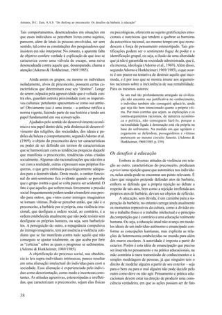 Antunes, D.C; Zuin, A.A.S. “Do Bullyng ao preconceito: Os desafios da bárbarie à educação”


Tais comportamentos, desencadeados em situações em                   ou psicológicas, oferecem ao sujeito gratificações emo-
que esses indivíduos se percebem livres como sujeitos,               cionais e narcísicas que tendem a quebrar as barreiras
parecem, além de letais às pessoas envolvidas, ser sem               da autocrítica racional, ao mesmo tempo em que recru-
sentido, tal como as constatações dos pesquisadores que              descem a força do pensamento estereotipado. Tais gra-
insistem em não interpretar. No entanto, a aparente falta            tificações podem ser o sentimento fugaz de poder e a
de objetivo confere verdade à explicação de que isso se              identificação grupal, ou seja, a ilusão de uma alteridade
caracteriza como uma válvula de escape, uma raiva                    que já não é garantida na sociedade administrada, que é,
desencadeada contra aquele que, desamparado, chama a                 ela mesma, ideologia (Adorno et al., 1969). Além disso,
atenção (Adorno & Horkheimer, 1969/1985).                            segundo Adorno e Horkheimer (1969/1985), o que ocor-
                                                                     re é um prazer na tentativa de destruir aquilo que inco-
       Ainda assim os grupos, ou mesmo os indivíduos                 moda, e é por isso que se mostra imune aos argumen-
isoladamente, alvos de preconceito, possuem certas ca-               tos racionais sobre a inexistência de sua rentabilidade.
racterísticas que determinam esse seu “destino”. Longe               Para os mesmos autores:
de serem culpados pela agressividade que é voltada con-                       Se um mal tão profundamente arraigado na civiliza-
tra eles, guardam estreita proximidade com os imperati-                       ção não encontra sua justificativa no conhecimento,
vos culturais: petulantes apresentam-se como sua antíte-                      o indivíduo também não conseguirá aplacá-lo, ainda
se! Obviamente isso é uma ironia – a antítese retifica a                      que seja tão bem intencionado quanto a própria víti-
norma vigente, fazendo parte de sua história e tendo um                       ma. Por mais corretas que sejam, as explicações e os
papel fundamental em sua conservação.                                         contra-argumentos racionais, de natureza econômi-
       Ajudados pelo sentido do desenvolvimento econô-                        ca e política, não conseguem fazê-lo, porque a
                                                                              racionalidade ligada à dominação está ela própria na
mico e seu papel dentro dele, pela dinâmica do desenvol-
                                                                              base do sofrimento. Na medida em que agridem e
vimento das religiões, das sociedades, dos ideais e pa-                       cegamente se defendem, perseguidores e vítimas
drões de beleza e comportamento, segundo Adorno et al.                        pertencem ao mesmo circuito funesto. (Adorno &
(1969), o objeto do preconceito deve ter características                      Horkheimer, 1969/1985, p. 159).
ou poder de ser definido em termos de características
que se harmonizam com as tendências psíquicas daquele
que manifesta o preconceito, tendências estas criadas                Os desafios à educação
socialmente. Algumas são racionalizações que não têm a                      Embora as diversas atitudes de violência em rela-
ver com a realidade, outras expressam suas próprias fra-             ção ao outro, características do preconceito, produzam
quezas, o que gera estímulos psicologicamente adequa-                a priori uma rejeição quase que automática nos indivídu-
dos para a destrutividade. Deste modo, o caráter funcio-             os, nelas ainda pode-se encontrar um ponto relevante. É
nal do anti-semitismo fica evidente quando se percebe                claro que ninguém pretende defender atos de barbárie,
que o grupo contra o qual se volta parece ser acidental. O           embora se defenda que a própria rejeição ao debate a
fato é que aqueles que sofrem mais ferozmente a pressão              respeito de tais atos, bem como a rejeição irrefletida aos
social frequentemente podem tender a transferir essa pres-           próprios atos de barbárie, devam ser objetos de reflexão.
são para outros, que vistos como inimigos imaginários                       A educação, sem dúvida, é um caminho para a su-
se tornam vítimas. Pode-se perceber então, que não é o               peração da barbérie, no entanto carrega ainda atualmente
preconceito, a barbárie por si própria, esta violência irra-         os momentos repressivos da cultura, como a divisão en-
cional, que desfigura a ordem social, ao contrário, é a              tre o trabalho físico e o trabalho intelectual e o princípio
ordem estabelecida atualmente que não pode resistir sem              da competição que é contrário a uma educação realmente
desfigurar os próprios homens, ou seja, sem barbarizá-               humana. Ou seja, a educação atual não avança em mode-
los. A perseguição do outro, a repugnância compulsiva                los ideais de um indivíduo autônomo e emancipado con-
do inimigo imaginário, tem por essência a violência coti-            forme as concepções kantianas, mas explicita as rela-
diana que se faz manifesta contra tudo aquilo que não                ções de heteronomia estabelecidas no mundo para além
conseguiu se ajustar totalmente, ou que acaba por ferir              dos muros escolares. A autoridade é imposta a partir do
as “certezas” sobre as quais o progresso se sedimentou.              exterior. Porém é esta idéia de emancipação que precisa
(Adorno & Horkheimer, 1969/1985).                                    ser inserida no pensamento e na prática educacionais, na
       A objetificação do processo social, sua obediên-              mão contrária à mera transmissão de conhecimentos e à
cia às leis supra-individuais intrínsecas, parece resultar           simples modelagem de pessoas, já que ninguém tem o
em uma alienação intelectual do indivíduo para com a                 direito de modelar alguém a partir de seu exterior – seja
sociedade. Essa alienação é experienciada pelo indiví-               para o bem ou para o mal alguém não pode decidir pelo
duo como desorientação, como medo e incertezas cons-                 outro como deve ou não agir. Pensamento e prática edu-
tantes. As atitudes agressivas, estereotipadas e irrefleti-          cacionais devem estar na direção de produzir uma cons-
das, que caracterizam o preconceito, sejam elas físicas              ciência verdadeira, em que as ações possam ser de fato


38
 