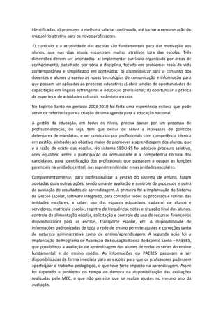 identificadas; c) promover a melhoria salarial continuada, até tornar a remuneração do
magistério atrativa para os novos professores.
O currículo e a atratividade das escolas são fundamentais para dar motivação aos
alunos, que nos dias atuais encontram muitos atrativos fora das escolas. Três
dimensões devem ser priorizadas: a) implementar currículo organizado por áreas de
conhecimento, detalhado por série e disciplina, focado em problemas reais da vida
contemporânea e simplificado em conteúdos; b) disponibilizar para o conjunto dos
docentes e alunos o acesso às novas tecnologias de comunicação e informação para
que possam ser aplicadas ao processo educativo; c) abrir janelas de oportunidades de
capacitação em línguas estrangeiras e educação profissional; d) oportunizar a prática
de esportes e de atividades culturais no âmbito escolar.
No Espírito Santo no período 2003-2010 foi feita uma experiência exitosa que pode
servir de referência para a criação de uma agenda para a educação nacional.
A gestão da educação, em todos os níveis, precisa passar por um processo de
profissionalização, ou seja, tem que deixar de servir a interesses de políticos
detentores de mandatos, e ser conduzida por profissionais com competência técnica
em gestão, alinhados ao objetivo maior de promover a aprendizagem dos alunos, que
é a razão de existir das escolas. No sistema SEDU-ES foi adotado processo seletivo,
com equilíbrio entre a participação da comunidade e a competência técnica dos
candidatos, para identificação dos profissionais que passaram a ocupar as funções
gerenciais na unidade central, nas superintendências e nas unidades escolares.
Complementarmente, para profissionalizar a gestão do sistema de ensino, foram
adotadas duas outras ações, sendo uma de avaliação e controle de processos e outra
de avaliação de resultados de aprendizagem. A primeira foi a implantação do Sistema
de Gestão Escolar, software integrado, para controlar todos os processos e rotinas das
unidades escolares, a saber: uso dos espaços educativos, cadastro de alunos e
servidores, matrícula escolar, registro de frequência, notas e situação final dos alunos,
controle da alimentação escolar, solicitação e controle do uso de recursos financeiros
disponibilizados para as escolas, transporte escolar, etc. A disponibilidade de
informações padronizadas de toda a rede de ensino permite ajustes e correções tanto
de natureza administrativa como de ensino/aprendizagem. A segunda ação foi a
implantação do Programa de Avaliação da Educação Básica do Espírito Santo – PAEBES,
que possibilitou a avaliação de aprendizagem dos alunos de todas as séries do ensino
fundamental e do ensino médio. As informações do PAEBES passaram a ser
disponibilizadas de forma imediata para as escolas para que os professores pudessem
aperfeiçoar o trabalho pedagógico, o que teve forte impacto na aprendizagem. Assim
foi superado o problema do tempo de demora na disponibilização das avaliações
realizadas pelo MEC, o que não permite que se realize ajustes no mesmo ano da
avaliação.

 