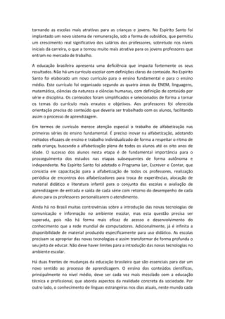 tornando as escolas mais atrativas para as crianças e jovens. No Espírito Santo foi
implantado um novo sistema de remuneração, sob a forma de subsídios, que permitiu
um crescimento real significativo dos salários dos professores, sobretudo nos níveis
iniciais da carreira, o que a tornou muito mais atrativa para os jovens professores que
entram no mercado de trabalho.
A educação brasileira apresenta uma deficiência que impacta fortemente os seus
resultados. Não há um currículo escolar com definições claras de conteúdo. No Espírito
Santo foi elaborado um novo currículo para o ensino fundamental e para o ensino
médio. Este currículo foi organizado segundo as quatro áreas do ENEM, linguagens,
matemática, ciências da natureza e ciências humanas, com definição de conteúdo por
série e disciplina. Os conteúdos foram simplificados e selecionados de forma a tornar
os temas do currículo mais enxutos e objetivos. Aos professores foi oferecida
orientação precisa do conteúdo que deveria ser trabalhado com os alunos, facilitando
assim o processo de aprendizagem.
Em termos de currículo merece atenção especial o trabalho de alfabetização nas
primeiras séries do ensino fundamental. É preciso inovar na alfabetização, adotando
métodos eficazes de ensino e trabalho individualizado de forma a respeitar o ritmo de
cada criança, buscando a alfabetização plena de todos os alunos até os oito anos de
idade. O sucesso dos alunos nesta etapa é de fundamental importância para o
prosseguimento dos estudos nas etapas subsequentes de forma autônoma e
independente. No Espírito Santo foi adotado o Programa Ler, Escrever e Contar, que
consistia em capacitação para a alfabetização de todos os professores, realização
periódica de encontros dos alfabetizadores para troca de experiências, alocação de
material didático e literatura infantil para o conjunto das escolas e avaliação de
aprendizagem de entrada e saída de cada série com retorno do desempenho de cada
aluno para os professores personalizarem o atendimento.
Ainda há no Brasil muitas controvérsias sobre a introdução das novas tecnologias de
comunicação e informação no ambiente escolar, mas esta questão precisa ser
superada, pois não há forma mais eficaz de acesso e desenvolvimento do
conhecimento que a rede mundial de computadores. Adicionalmente, já é infinita a
disponibilidade de material produzido especificamente para uso didático. As escolas
precisam se apropriar das novas tecnologias e assim transformar de forma profunda o
seu jeito de educar. Não deve haver limites para a introdução das novas tecnologias no
ambiente escolar.
Há duas frentes de mudanças da educação brasileira que são essenciais para dar um
novo sentido ao processo de aprendizagem. O ensino dos conteúdos científicos,
principalmente no nível médio, deve ser cada vez mais mesclado com a educação
técnica e profissional, que aborda aspectos da realidade concreta da sociedade. Por
outro lado, o conhecimento de línguas estrangeiras nos dias atuais, neste mundo cada

 