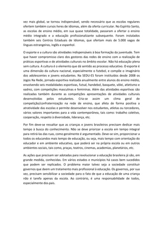vez mais global, se tornou indispensável, sendo necessário que as escolas regulares
ofertem também cursos livres de idiomas, além da oferta curricular. No Espírito Santo,
as escolas de ensino médio, em sua quase totalidade, passaram a ofertar o ensino
médio integrado e a educação profissionalizante subsequente. Foram instalados
também seis Centros Estaduais de Idiomas, que ofertam mais de 5.000 vagas de
línguas estrangeiras, inglês e espanhol.
O esporte e a cultura são atividades indispensáveis à boa formação da juventude. Tem
que haver compromisso claro dos gestores das redes de ensino com a realização de
práticas esportivas e de atividades culturais no âmbito escolar. Não há educação plena
sem cultura. A cultura é o elemento que dá sentido ao processo educativo. O esporte é
uma dimensão da cultura nacional, especialmente o futebol, e compõe o imaginário
dos adolescentes e jovens estudantes. Na SEDU-ES foram instituídos desde 2008 os
Jogos Na Rede, jornada esportiva realizada anualmente entre alunos do ensino médio,
envolvendo seis modalidades esportivas, futsal, handebol, basquete, vôlei, atletismo e
xadrez, com competições masculinas e femininas. Além das atividades esportivas são
realizadas também durante as competições apresentações de atividades culturais
desenvolvidas pelos estudantes. Cria-se assim um clima geral de
competição/confraternização na rede de ensino, que afeta de forma positiva a
atratividade das escolas e permite desenvolver nos estudantes, atletas ou torcedores,
vários valores importantes para a vida contemporânea, tais como: trabalho coletivo,
cooperação, respeito à diversidade, liderança, etc.
Por fim deve-se ressaltar que as crianças e jovens brasileiros precisam dedicar mais
tempo à busca do conhecimento. Não se deve priorizar a escola em tempo integral
para retirá-las das ruas, como geralmente é argumentado. Deve-se sim, proporcionar a
todos os educandos mais tempo de educação, ou seja, mais tempo com orientação do
educador e em ambiente educativo, que poderá ser na própria escola ou em outros
ambientes sociais, tais como, praças, teatros, cinemas, academias, planetários, etc.
As ações que precisam ser adotadas para revolucionar a educação brasileira já são, em
grande medida, conhecidas. Em vários estados e municípios há casos bem sucedidos
que podem ser replicados. O problema maior talvez seja a sociedade constituir
governos que deem um tratamento mais profissional à educação. Os governos, por sua
vez, precisam sensibilizar a sociedade para o fato de que a educação de uma criança
não é tarefa apenas da escola. Ao contrário, é uma responsabilidade de todos,
especialmente dos pais.

 