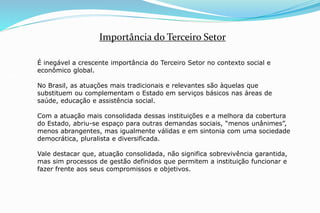 É inegável a crescente importância do Terceiro Setor no contexto social e
econômico global.
No Brasil, as atuações mais tradicionais e relevantes são àquelas que
substituem ou complementam o Estado em serviços básicos nas áreas de
saúde, educação e assistência social.
Com a atuação mais consolidada dessas instituições e a melhora da cobertura
do Estado, abriu-se espaço para outras demandas sociais, “menos unânimes”,
menos abrangentes, mas igualmente válidas e em sintonia com uma sociedade
democrática, pluralista e diversificada.
Vale destacar que, atuação consolidada, não significa sobrevivência garantida,
mas sim processos de gestão definidos que permitem a instituição funcionar e
fazer frente aos seus compromissos e objetivos.
Importância do Terceiro Setor
 
