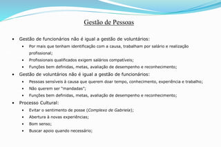 • Gestão de funcionários não é igual a gestão de voluntários:
• Por mais que tenham identificação com a causa, trabalham por salário e realização
profissional;
• Profissionais qualificados exigem salários compatíveis;
• Funções bem definidas, metas, avaliação de desempenho e reconhecimento;
• Gestão de voluntários não é igual a gestão de funcionários:
• Pessoas sensíveis à causa que querem doar tempo, conhecimento, experiência e trabalho;
• Não querem ser “mandadas”;
• Funções bem definidas, metas, avaliação de desempenho e reconhecimento;
• Processo Cultural:
• Evitar o sentimento de posse (Complexo de Gabriela);
• Abertura à novas experiências;
• Bom senso;
• Buscar apoio quando necessário;
Gestão de Pessoas
 