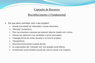 • Por que devo contribuir com o seu projeto?
• Grande diversidade de instituições e causas relevantes;
• “Mercado” competitivo;
• Foco nas empresas e pessoas que possuem alguma relação com o tema;
• Clareza nos objetivos e nos resultados a serem alcançados;
• Prestação formal de contas (durante e no final do projeto);
• Transparência;
• Reconhecimento público quando devido;
• As organizações são “cobradas” por uma atuação social efetiva;
• Investimento social também precisa dar retorno (social e de imagem);
Captação de Recursos
Reconhecimento é Fundamental
 