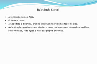 • A Instituição não é o foco.
• O foco é a causa.
• A Sociedade é dinâmica, criando e resolvendo problemas todos os dias.
• As Instituições precisam estar atentas a essas mudanças pois elas podem modificar
seus objetivos, suas ações e até a sua própria existência.
Relevância Social
 