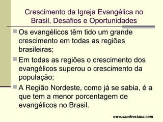 Crescimento da Igreja Evangélica no
    Brasil, Desafios e Oportunidades
 Os evangélicos têm tido um grande
  crescimento em todas as regiões
  brasileiras;
 Em todas as regiões o crescimento dos
  evangélicos superou o crescimento da
  população;
 A Região Nordeste, como já se sabia, é a
  que tem a menor porcentagem de
  evangélicos no Brasil.
                              www.sandroviana.com
 