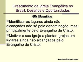 Crescimento da Igreja Evangélica no
    Brasil, Desafios e Oportunidades
                 OS Desafios
Identificar os lugares ainda não
alcançados não só pela denominação, mas
principalmente pelo Evangelho de Cristo;
Motivar a sua igreja a plantar Igrejas em
lugares ainda não alcançados pelo
Evangelho de Cristo;


                              www.sandroviana.com
 
