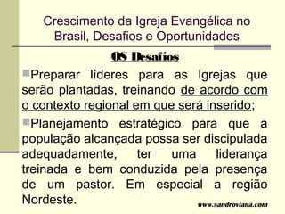 Crescimento da Igreja Evangélica no
     Brasil, Desafios e Oportunidades
                OS Desafios
Preparar líderes para as Igrejas que
serão plantadas, treinando de acordo com
o contexto regional em que será inserido;
Planejamento estratégico para que a
população alcançada possa ser discipulada
adequadamente,       ter  uma      liderança
treinada e bem conduzida pela presença
de um pastor. Em especial a região
Nordeste.                     www.sandroviana.com
 