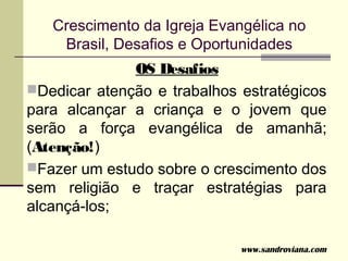 Crescimento da Igreja Evangélica no
    Brasil, Desafios e Oportunidades
              OS Desafios
Dedicar atenção e trabalhos estratégicos
para alcançar a criança e o jovem que
serão a força evangélica de amanhã;
(Atenção!)
Fazer um estudo sobre o crescimento dos
sem religião e traçar estratégias para
alcançá-los;

                             www.sandroviana.com
 