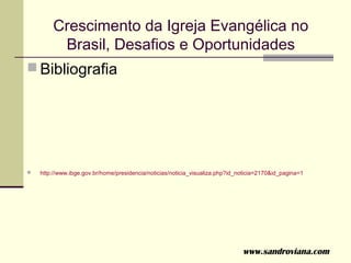 Crescimento da Igreja Evangélica no
         Brasil, Desafios e Oportunidades
 Bibliografia




   http://www.ibge.gov.br/home/presidencia/noticias/noticia_visualiza.php?id_noticia=2170&id_pagina=1




                                                                               www.sandroviana.com
 