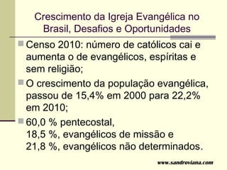 Crescimento da Igreja Evangélica no
    Brasil, Desafios e Oportunidades
 Censo 2010: número de católicos cai e
  aumenta o de evangélicos, espíritas e
  sem religião;
 O crescimento da população evangélica,
  passou de 15,4% em 2000 para 22,2%
  em 2010;
 60,0 % pentecostal,
  18,5 %, evangélicos de missão e
  21,8 %, evangélicos não determinados.
                             www.sandroviana.com
 