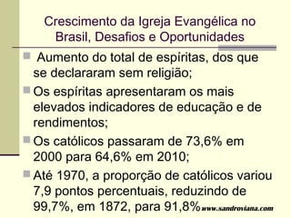 Crescimento da Igreja Evangélica no
     Brasil, Desafios e Oportunidades
 Aumento do total de espíritas, dos que
  se declararam sem religião;
 Os espíritas apresentaram os mais
  elevados indicadores de educação e de
  rendimentos;
 Os católicos passaram de 73,6% em
  2000 para 64,6% em 2010;
 Até 1970, a proporção de católicos variou
  7,9 pontos percentuais, reduzindo de
  99,7%, em 1872, para 91,8%. ww.sandroviana.com
                               w
 