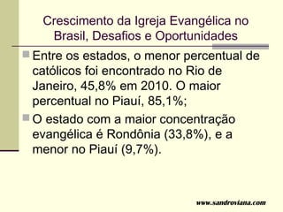 Crescimento da Igreja Evangélica no
    Brasil, Desafios e Oportunidades
 Entre os estados, o menor percentual de
  católicos foi encontrado no Rio de
  Janeiro, 45,8% em 2010. O maior
  percentual no Piauí, 85,1%;
 O estado com a maior concentração
  evangélica é Rondônia (33,8%), e a
  menor no Piauí (9,7%).



                             www.sandroviana.com
 