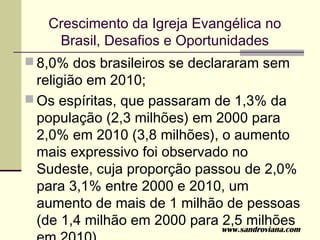 Crescimento da Igreja Evangélica no
    Brasil, Desafios e Oportunidades
 8,0% dos brasileiros se declararam sem
  religião em 2010;
 Os espíritas, que passaram de 1,3% da
  população (2,3 milhões) em 2000 para
  2,0% em 2010 (3,8 milhões), o aumento
  mais expressivo foi observado no
  Sudeste, cuja proporção passou de 2,0%
  para 3,1% entre 2000 e 2010, um
  aumento de mais de 1 milhão de pessoas
  (de 1,4 milhão em 2000 para 2,5 milhões
                             www.sandroviana.com
 