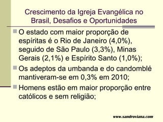Crescimento da Igreja Evangélica no
    Brasil, Desafios e Oportunidades
 O estado com maior proporção de
  espíritas é o Rio de Janeiro (4,0%),
  seguido de São Paulo (3,3%), Minas
  Gerais (2,1%) e Espírito Santo (1,0%);
 Os adeptos da umbanda e do candomblé
  mantiveram-se em 0,3% em 2010;
 Homens estão em maior proporção entre
  católicos e sem religião;

                             www.sandroviana.com
 