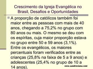 Crescimento da Igreja Evangélica no
    Brasil, Desafios e Oportunidades
 A proporção de católicos também foi
 maior entre as pessoas com mais de 40
 anos, chegando a 75,2% no grupo com
 80 anos ou mais. O mesmo se deu com
 os espíritas, cuja maior proporção estava
 no grupo entre 50 e 59 anos (3,1%).
 Entre os evangélicos, os maiores
 percentuais foram verificados entre as
 crianças (25,8% na faixa de 5 a 9 anos) e
 adolescentes (25,4% no grupo de 10 a
 14 anos).                     www.sandroviana.com
 