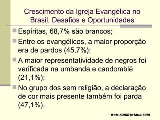 Crescimento da Igreja Evangélica no
    Brasil, Desafios e Oportunidades
 Espíritas, 68,7% são brancos;
 Entre os evangélicos, a maior proporção
  era de pardos (45,7%);
 A maior representatividade de negros foi
  verificada na umbanda e candomblé
  (21,1%);
 No grupo dos sem religião, a declaração
  de cor mais presente também foi parda
  (47,1%).
                              www.sandroviana.com
 