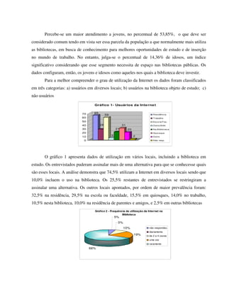 Percebe-se um maior atendimento a jovens, no percentual de 53,85%, o que deve ser
considerado comum tendo em vista ser essa parcela da população a que normalmente mais utiliza
as bibliotecas, em busca de conhecimento para melhores oportunidades de estudo e de inserção
no mundo de trabalho. No entanto, julga-se o percentual de 14,36% de idosos, um índice
significativo considerando que esse segmento necessita de espaço nas bibliotecas públicas. Os
dados configuram, então, os jovens e idosos como aqueles nos quais a biblioteca deve investir.
       Para a melhor compreender o grau de utilização da Internet os dados foram classificados
em três categorias: a) usuários em diversos locais; b) usuários na biblioteca objeto de estudo; c)
não usuários

                                   Gráfico 1- Usuários da Inte rne t


                            70     65
                                             59                                Residência
                            60                                                 Trabalho
                            50                                                 Esco la/Fac.
                            40          28                 31                  Outra B ibli.
                            30                        21        20             Na B iblio teca
                            20                                                 Quio sque

                            10                    5                  2         Outro

                             0                                                 Não resp.




       O gráfico 1 apresenta dados de utilização em vários locais, incluindo a biblioteca em
estudo. Os entrevistados puderam assinalar mais de uma alternativa para que se conhecesse quais
são esses locais. A análise demonstra que 74,5% utilizam a Internet em diversos locais sendo que
10,0% incluem o uso na biblioteca. Os 25,5% restantes de entrevistados se restringiram a
assinalar uma alternativa. Os outros locais apontados, por ordem de maior prevalência foram:
32,5% na residência, 29,5% na escola ou faculdade, 15,5% em quiosques, 14,0% no trabalho,
10,5% nesta biblioteca, 10,0% na residência de parentes e amigos, e 2,5% em outras bibliotecas
                                   Gráfico 2 - Frequência de utilização da Internet na
                                                       Biblioteca
                                                      5%
                                                       0%
                                                            10%             não respondeu
                                                                            diariamente
                                                                     19%    de 2 a 4 vezes
                                                                            uma vez
                                                                            raramente
                                 66%
 