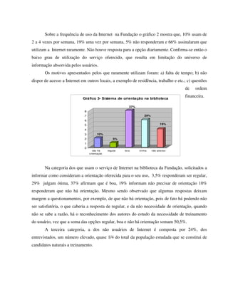 Sobre a frequência de uso da Internet na Fundação o gráfico 2 mostra que, 10% usam de
2 a 4 vezes por semana, 19% uma vez por semana, 5% não responderam e 66% assinalaram que
utilizam a Internet raramente. Não houve resposta para a opção diariamente. Confirma-se então o
baixo grau de utilização do serviço oferecido, que resulta em limitação do universo de
informação absorvida pelos usuários.
       Os motivos apresentados pelos que raramente utilizam foram: a) falta de tempo; b) não
dispor de acesso a Internet em outros locais, a exemplo de residência, trabalho e etc.; c) questões
                                                                                          de   ordem

                            Gráfico 3- Sistema de orientação na biblioteca
                                                                                          financeira.

                                                            37%
                             8
                             7                                        29%
                             6
                             5                                                    19%

                             4
                             3         10%
                             2                     5%
                             1
                             0
                                    não há     regular   bo a     ó tima    não preciso
                                 o rientação




       Na categoria dos que usam o serviço de Internet na biblioteca da Fundação, solicitados a
informar como consideram a orientação oferecida para o seu uso, 3,5% responderam ser regular,
29% julgam ótima, 37% afirmam que é boa, 19% informam não precisar de orientação 10%
responderam que não há orientação. Mesmo sendo observado que algumas respostas deixam
margem a questionamentos, por exemplo, de que não há orientação, pois de fato há podendo não
ser satisfatória, o que caberia a resposta de regular, e da não necessidade de orientação, quando
não se sabe a razão, há o reconhecimento dos autores do estudo da necessidade de treinamento
do usuário, vez que a soma das opções regular, boa e não há orientação somam 50,5%.
       A terceira categoria, a dos não usuários de Internet é composta por 24%, dos
entrevistados, um número elevado, quase 1/4 do total da população estudada que se constitui de
candidatos naturais a treinamento.
 