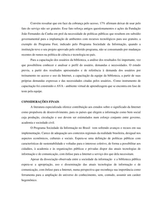 Convém ressaltar que em face da cobrança pelo acesso, 17% afirmam deixar de usar pelo
fato do serviço não ser gratuito. Esse fato reforça antigos questionamentos e ações da Fundação
João Fernandes da Cunha em prol da necessidade de políticas públicas que resultem em subsídio
governamental para a implantação de ambientes com recursos tecnológicos para uso gratuito, a
exemplo do Programa Fust, indicado pelo Programa Sociedade da Informação, quando a
instituição teve o seu projeto aprovado pelo referido programa, não se consumando por mudanças
recentes de rumos na política de ciência e tecnologia no país.
       Para a capacitação dos usuários da biblioteca, a análise dos resultados foi importante, vez
que possibilitou conhecer e analisar o perfil do usuário, demandas e necessidades. O estudo
previu, a partir dos resultados apresentados e de referência à demanda dos usuários por
treinamento no acesso e uso da Internet, a capacitação da equipe da biblioteca, a partir de suas
próprias demandas expressas e das necessidades citadas pelos usuários.. Como instrumento de
capacitação foi construído o AVA - ambiente virtual de aprendizagem que se encontra em fase de
teste pela equipe.


CONSIDERAÇÕES FINAIS
       A literatura especializada oferece contribuição aos estudos sobre o significado da Internet
como propulsora de desenvolvimento, para os países que elegem a informação como bem social
cuja produção, circulação e uso devem ser estimulados num esforço conjunto entre governo,
academia e sociedade civil.
       O Programa Sociedade da Informação no Brasil vem sofrendo avanços e recuos em sua
implementação. Carece de adequação aos contextos regionais da realidade brasileira, desigual nos
aspectos econômicos, culturais e sociais. Espera-se uma definição de políticas públicas com
características de sustentabilidade e voltadas para o interesse coletivo, de forma a possibilitar aos
cidadãos, à academia e às organizações públicas e privadas dispor das atuais tecnologias de
informação e de comunicação, com ênfase para a Internet a serviço dos que dela necessitam.
       Apesar da dissociação observada entre a sociedade da informação e a biblioteca pública
espera-se a apropriação, uso e disseminação das atuais tecnologias de informação e de
comunicação, com ênfase para a Internet, numa perspectiva que reconheça sua importância como
ferramenta para a ampliação do universo do conhecimento, sem, contudo, assumir um caráter
hegemônico.
 