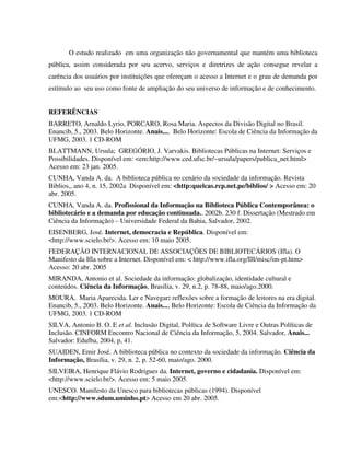 O estudo realizado em uma organização não governamental que mantém uma biblioteca
pública, assim considerada por seu acervo, serviços e diretrizes de ação consegue revelar a
carência dos usuários por instituições que ofereçam o acesso a Internet e o grau de demanda por
estímulo ao seu uso como fonte de ampliação do seu universo de informação e de conhecimento.


REFERÊNCIAS
BARRETO, Arnaldo Lyrio, PORCARO, Rosa Maria. Aspectos da Divisão Digital no Brasil.
Enancib, 5., 2003. Belo Horizonte. Anais..., Belo Horizonte: Escola de Ciência da Informação da
UFMG, 2003. 1 CD-ROM
BLATTMANN, Ursula; GREGÓRIO, J. Varvakis. Bibliotecas Públicas na Internet: Serviços e
Possibilidades. Disponível em: <em:http://www.ced.ufsc.br/~ursula/papers/publica_net.html>
Acesso em: 23 jan. 2005.
CUNHA, Vanda A. da. A biblioteca pública no cenário da sociedade da informação. Revista
Biblios,, ano 4, n. 15, 2002a Disponível em: <http:quelcas.rcp.net.pe/biblios/ > Acesso em: 20
abr. 2005.
CUNHA, Vanda A. da. Profissional da Informação na Biblioteca Pública Contemporânea: o
bibliotecário e a demanda por educação continuada.. 2002b. 230 f. Dissertação (Mestrado em
Ciência da Informação) – Universidade Federal da Bahia, Salvador, 2002.
EISENBERG, José. Internet, democracia e República. Disponível em:
<http://www.scielo.br/>. Acesso em: 10 maio 2005.
FEDERAÇÃO INTERNACIONAL DE ASSOCIAÇÕES DE BIBLIOTECÁRIOS (Ifla). O
Manifesto da Ifla sobre a Internet. Disponível em: < http://www.ifla.org/III/misc/im-pt.htm>
Acesso: 20 abr. 2005
MIRANDA, Antonio et al. Sociedade da informação: globalização, identidade cultural e
conteúdos. Ciência da Informação, Brasília, v. 29, n.2, p. 78-88, maio/ago.2000.
MOURA, Maria Aparecida. Ler e Navegar: reflexões sobre a formação de leitores na era digital.
Enancib, 5., 2003. Belo Horizonte. Anais..., Belo Horizonte: Escola de Ciência da Informação da
UFMG, 2003. 1 CD-ROM
SILVA, Antonio B. O. E et al. Inclusão Digital, Política de Software Livre e Outras Políticas de
Inclusão. CINFORM Encontro Nacional de Ciência da Informação, 5, 2004. Salvador, Anais...
Salvador: Edufba, 2004, p, 41.
SUAIDEN, Emir José. A biblioteca pública no contexto da sociedade da informação. Ciência da
Informação, Brasília, v. 29, n. 2, p. 52-60, maio/ago. 2000.
SILVEIRA, Henrique Flávio Rodrigues da. Internet, governo e cidadania. Disponível em:
<http://www.scielo.br/>. Acesso em: 5 maio 2005.
UNESCO. Manifesto da Unesco para bibliotecas públicas (1994). Disponível
em:<http://www.sdum.uminho.pt> Acesso em 20 abr. 2005.
 