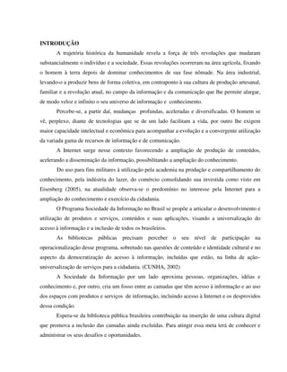 INTRODUÇÃO
       A trajetória histórica da humanidade revela a força de três revoluções que mudaram
substancialmente o indivíduo e a sociedade. Essas revoluções ocorreram na área agrícola, fixando
o homem à terra depois de dominar conhecimentos de sua fase nômade. Na área industrial,
levando-o a produzir bens de forma coletiva, em contraponto à sua cultura de produção artesanal,
familiar e a revolução atual, no campo da informação e da comunicação que lhe permite alargar,
de modo veloz e infinito o seu universo de informação e conhecimento.
       Percebe-se, a partir daí, mudanças profundas, aceleradas e diversificadas. O homem se
vê, perplexo, diante de tecnologias que se de um lado facilitam a vida, por outro lhe exigem
maior capacidade intelectual e econômica para acompanhar a evolução e a convergente utilização
da variada gama de recursos de informação e de comunicação.
       A Internet surge nesse contexto favorecendo a ampliação de produção de conteúdos,
acelerando a disseminação da informação, possibilitando a ampliação do conhecimento.
       Do uso para fins militares à utilização pela academia na produção e compartilhamento do
conhecimento, pela indústria do lazer, do comércio consolidando sua investida como visto em
Eisenberg (2005), na atualidade observa-se o predomínio no interesse pela Internet para a
ampliação do conhecimento e exercício da cidadania.
       O Programa Sociedade da Informação no Brasil se propõe a articular o desenvolvimento e
utilização de produtos e serviços, conteúdos e suas aplicações, visando a universalização do
acesso à informação e a inclusão de todos os brasileiros.
       As bibliotecas públicas precisam perceber o seu nível de participação na
operacionalização desse programa, sobretudo nas questões de conteúdo e identidade cultural e no
aspecto da democratização do acesso à informação, incluídas que estão, na linha de ação–
universalização de serviços para a cidadania. (CUNHA, 2002)
       A Sociedade da Informação por um lado aproxima pessoas, organizações, idéias e
conhecimento e, por outro, cria um fosso entre as camadas que têm acesso à informação e ao uso
dos espaços com produtos e serviços de informação, incluindo acesso à Internet e os desprovidos
dessa condição.
       Espera-se da biblioteca pública brasileira contribuição na inserção de uma cultura digital
que promova a inclusão das camadas ainda excluídas. Para atingir essa meta terá de conhecer e
administrar os seus desafios e oportunidades.
 