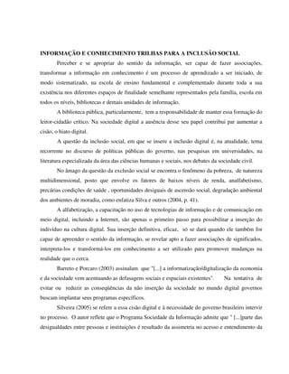 INFORMAÇÃO E CONHECIMENTO TRILHAS PARA A INCLUSÃO SOCIAL
        Perceber e se apropriar do sentido da informação, ser capaz de fazer associações,
transformar a informação em conhecimento é um processo de aprendizado a ser iniciado, de
modo sistematizado, na escola de ensino fundamental e complementado durante toda a sua
existência nos diferentes espaços de finalidade semelhante representados pela família, escola em
todos os níveis, bibliotecas e demais unidades de informação.
        A biblioteca pública, particularmente, tem a responsabilidade de manter essa formação do
leitor-cidadão crítico. Na sociedade digital a ausência desse seu papel contribui par aumentar a
cisão, o hiato digital.
        A questão da inclusão social, em que se insere a inclusão digital é, na atualidade, tema
recorrente no discurso de políticas públicas do governo, nas pesquisas em universidades, na
literatura especializada da área das ciências humanas e sociais, nos debates da sociedade civil.
        No âmago da questão da exclusão social se encontra o fenômeno da pobreza, de natureza
multidimensional, posto que envolve os fatores de baixos níveis de renda, analfabetismo,
precárias condições de saúde , oportunidades desiguais de ascensão social, degradação ambiental
dos ambientes de moradia, como enfatiza Silva e outros (2004, p. 41).
        A alfabetização, a capacitação no uso de tecnologias de informação e de comunicação em
meio digital, incluindo a Internet, são apenas o primeiro passo para possibilitar a inserção do
indivíduo na cultura digital. Sua inserção definitiva, eficaz, só se dará quando ele também for
capaz de apreender o sentido da informação, se revelar apto a fazer associações de significados,
interpreta-los e transformá-los em conhecimento a ser utilizado para promover mudanças na
realidade que o cerca.
        Barreto e Porcaro (2003) assinalam que "[...] a informatização/digitalização da economia
e da sociedade vem acentuando as defasagens sociais e espaciais existentes".       Na tentativa de
evitar ou reduzir as conseqüências da não inserção da sociedade no mundo digital governos
buscam implantar seus programas específicos.
        Silveira (2005) se refere a essa cisão digital e à necessidade do governo brasileiro intervir
no processo. O autor reflete que o Programa Sociedade da Informação admite que " [...]parte das
desigualdades entre pessoas e instituições é resultado da assimetria no acesso e entendimento da
 
