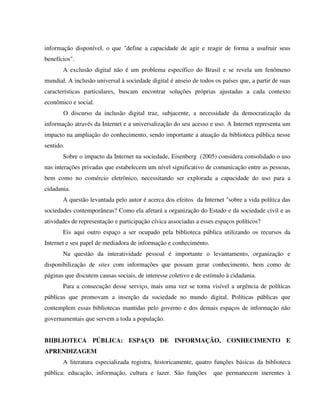 informação disponível, o que "define a capacidade de agir e reagir de forma a usufruir seus
benefícios".
       A exclusão digital não é um problema específico do Brasil e se revela um fenômeno
mundial. A inclusão universal à sociedade digital é anseio de todos os países que, a partir de suas
características particulares, buscam encontrar soluções próprias ajustadas a cada contexto
econômico e social.
       O discurso da inclusão digital traz, subjacente, a necessidade da democratização da
informação através da Internet e a universalização do seu acesso e uso. A Internet representa um
impacto na ampliação do conhecimento, sendo importante a atuação da biblioteca pública nesse
sentido.
       Sobre o impacto da Internet na sociedade, Eisenberg (2005) considera consolidado o uso
nas interações privadas que estabelecem um nível significativo de comunicação entre as pessoas,
bem como no comércio eletrônico, necessitando ser explorada a capacidade do uso para a
cidadania.
       A questão levantada pelo autor é acerca dos efeitos da Internet "sobre a vida política das
sociedades contemporâneas? Como ela afetará a organização do Estado e da sociedade civil e as
atividades de representação e participação cívica associadas a esses espaços políticos?
       Eis aqui outro espaço a ser ocupado pela biblioteca pública utilizando os recursos da
Internet e seu papel de mediadora de informação e conhecimento.
       Na questão da interatividade pessoal é importante o levantamento, organização e
disponibilização de sites com informações que possam gerar conhecimento, bem como de
páginas que discutem causas sociais, de interesse coletivo e de estímulo à cidadania.
       Para a consecução desse serviço, mais uma vez se torna visível a urgência de políticas
públicas que promovam a inserção da sociedade no mundo digital. Políticas públicas que
contemplem essas bibliotecas mantidas pelo governo e dos demais espaços de informação não
governamentais que servem a toda a população.


BIIBLIOTECA PÚBLICA: ESPAÇO DE INFORMAÇÃO, CONHECIMENTO E
APRENDIZAGEM
       A literatura especializada registra, historicamente, quatro funções básicas da biblioteca
pública: educação, informação, cultura e lazer. São funções         que permanecem inerentes à
 
