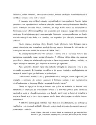instituição, sendo, entretanto, alteradas em conteúdo, forma e estratégias, na medida em que se
modifica o contexto social onde se situam.
       O panorama hoje, no Brasil, situação compartilhada por outros países da América Latina,
permanece com a predominância na função educação, entendida como apoio ao ensino formal da
qual a instituição não deve abdicar. Entretanto, por força da inexistência ou precariedade da
biblioteca escolar, a biblioteca pública vem assumindo, com prejuízos, o papel não somente de
apoio mas de substituta para cobrir essa ausência. Entretanto, convém ressaltar que sua função
educativa extrapola essa linha e se consolida com responável pela educação permanente dos
cidadãos.
       Há, no entanto, o constante esforço de dar à função informação maior destaque, para se
manter sintonizada com o paradigma atual do foco na natureza dinâmica da informação, em
contraponto ao caráter estático dos acervos. (CUNHA, 2002a).
       Na contemporaneidade uma outra demanda se instala com a sociedade marcada pela
permanente necessidade, busca e uso da informação. A biblioteca pública há de estar preparada
para oferecer não apenas a informação registrada na forma impressa mas incluir a eletrônica e a
digital em especial a Internet, pela amplitude de recursos que representa.
       Nesse contexto a Internet representa profundas alterações no organismo social e uma
revolução no conceito de fronteiras geográficas e de tempo, exigindo o estabelecimento de
espaços de aprendizagem que facilitem a inclusão digital.
       Como assinala Moura (2003) "[...] em virtude dessas alterações, tornou-se possível, por
exemplo, a ampliação dos espaços dedicados à formação humana o que redimensionou
significativamente as formas de difusão e apreensão do conhecimento".
       Dentre os espaços de formação humana que podem se beneficiar da Internet como
ferramenta de ampliação do conhecimento destaca-se a biblioteca pública como instituição
destinada a apoiar a educação permanente seja daqueles que tiveram a chance de completar a
educação formal, seja os que a interromperam ou não foram atingidos por esse direito humano
fundamental.
       A biblioteca pública pode contribuir para o bom uso dessa ferramenta, que ao longo de
sua história vem mostrando utilidades diferentes e despertando acirradas disputas por sua posse,
como mostra a reflexão:
                        Como ocorreu com todos os outros meios de comunicação que antecederam a
                        Internet, o que existe é uma batalha política em curso pela definição dos padrões
 
