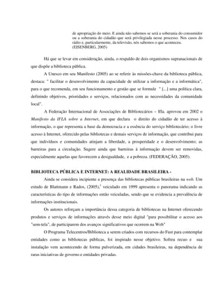de apropriação do meio. E ainda não sabemos se será a soberania do consumidor
                         ou a soberania do cidadão que será privilegiada nesse processo. Nos casos do
                         rádio e, particularmente, da televisão, nós sabemos o que aconteceu.
                         (EISENBERG, 2005)

          Há que se levar em consideração, ainda, o respaldo de dois organismos supranacionais de
que dispõe a biblioteca pública.
          A Unesco em seu Manifesto (2005) ao se referir às missões-chave da biblioteca pública,
destaca: " facilitar o desenvolvimento da capacidade de utilizar a informação e a informática",
para o que recomenda, em seu funcionamento e gestão que se formule " [...] uma política clara,
definindo objetivos, prioridades e serviços, relacionados com as necessidades da comunidade
local".
          A Federação Internacional de Associações de Bibliotecários – Ifla. aprovou em 2002 o
Manifesto da IFLA sobre a Internet, em que declara o direito do cidadão de ter acesso à
informação, o que representa a base da democracia e a essência do serviço bibliotecário; o livre
acesso à Internet, oferecido pelas bibliotecas e demais serviços de informação, que contribui para
que indivíduos e comunidades atinjam a liberdade, a prosperidade e o desenvolvimento; as
barreiras para a circulação. Sugere ainda que barreiras à informação devem ser removidas,
especialmente aquelas que favorecem a desigualdade, e a pobreza. (FEDERAÇÃO, 2005).


BIBLIOTECA PÚBLICA E INTERNET: A REALIDADE BRASILEIRA -
          Ainda se considera incipiente a presença das bibliotecas públicas brasileiras na web. Um
estudo de Blattmann e Rados, (2005),1 veiculado em 1999 apresenta o panorama indicando as
características do tipo de informações então veiculadas, sendo que se evidencia a prevalência de
informações institucionais.
          Os autores reforçam a importância dessa categoria de bibliotecas na Internet oferecendo
produtos e serviços de informações através desse meio digital "para possibilitar o acesso aos
"sem-tela", de participarem dos avanços significativos que ocorrem na Web"
          O Programa Telecentros/Biblioteca a serem criados com recursos do Fust para contemplar
entidades como as bibliotecas públicas, foi inspirado nesse objetivo. Sofreu recuo e              sua
instalação vem acontecendo de forma pulverizada, em cidades brasileiras, na dependência de
raras iniciativas de governo e entidades privadas.
 