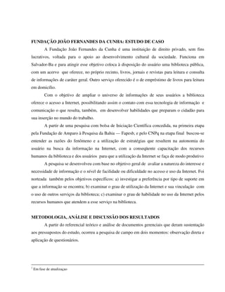 FUNDAÇÃO JOÃO FERNANDES DA CUNHA: ESTUDO DE CASO
           A Fundação João Fernandes da Cunha é uma instituição de direito privado, sem fins
lucrativos, voltada para o apoio ao desenvolvimento cultural da sociedade. Funciona em
Salvador-Ba e para atingir esse objetivo coloca à disposição do usuário uma biblioteca pública,
com um acervo que oferece, no próprio recinto, livros, jornais e revistas para leitura e consulta
de informações de caráter geral. Outro serviço oferecido é o de empréstimo de livros para leitura
em domicílio.
           Com o objetivo de ampliar o universo de informações de seus usuários a biblioteca
oferece o acesso a Internet, possibilitando assim o contato com essa tecnologia de informação e
comunicação o que resulta, também, em desenvolver habilidades que preparam o cidadão para
sua inserção no mundo do trabalho.
           A partir de uma pesquisa com bolsa de Iniciação Científica concedida, na primeira etapa
pela Fundação de Amparo à Pesquisa da Bahia — Fapesb, e pelo CNPq na etapa final buscou-se
entender as razões do fenômeno e a utilização de estratégias que resultem na autonomia do
usuário na busca da informação na Internet, com a conseqüente capacitação dos recursos
humanos da biblioteca e dos usuários para que a utilização da Internet se faça de modo produtivo
           A pesquisa se desenvolveu com base no objetivo geral de avaliar a natureza do interesse e
necessidade de informação e o nível de facilidade ou dificuldade no acesso e uso da Internet. Foi
norteada também pelos objetivos específicos: a) investigar a preferência por tipo de suporte em
que a informação se encontra; b) examinar o grau de utilização da Internet e sua vinculação com
o uso de outros serviços da biblioteca; c) examinar o grau de habilidade no uso da Internet pelos
recursos humanos que atendem a esse serviço na biblioteca.


METODOLOGIA, ANÁLISE E DISCUSSÃO DOS RESULTADOS
           A partir do referencial teórico e análise de documentos gerenciais que deram sustentação
aos pressupostos do estudo, ocorreu a pesquisa de campo em dois momentos: observação direta e
aplicação de questionários.




1
    Em fase de atualizaçao
 
