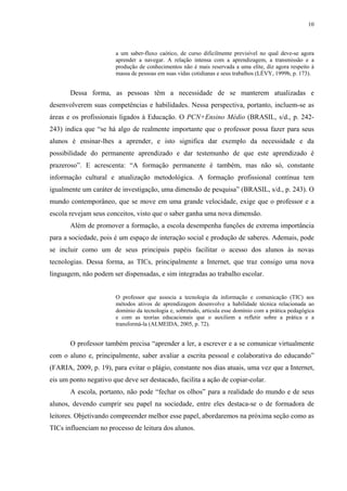 10
a um saber-fluxo caótico, de curso dificilmente previsível no qual deve-se agora
aprender a navegar. A relação intensa com a aprendizagem, a transmissão e a
produção de conhecimentos não é mais reservada a uma elite, diz agora respeito à
massa de pessoas em suas vidas cotidianas e seus trabalhos (LÉVY, 1999b, p. 173).
Dessa forma, as pessoas têm a necessidade de se manterem atualizadas e
desenvolverem suas competências e habilidades. Nessa perspectiva, portanto, incluem-se as
áreas e os profissionais ligados à Educação. O PCN+Ensino Médio (BRASIL, s/d., p. 242-
243) indica que “se há algo de realmente importante que o professor possa fazer para seus
alunos é ensinar-lhes a aprender, e isto significa dar exemplo da necessidade e da
possibilidade do permanente aprendizado e dar testemunho de que este aprendizado é
prazeroso”. E acrescenta: “A formação permanente é também, mas não só, constante
informação cultural e atualização metodológica. A formação profissional contínua tem
igualmente um caráter de investigação, uma dimensão de pesquisa” (BRASIL, s/d., p. 243). O
mundo contemporâneo, que se move em uma grande velocidade, exige que o professor e a
escola revejam seus conceitos, visto que o saber ganha uma nova dimensão.
Além de promover a formação, a escola desempenha funções de extrema importância
para a sociedade, pois é um espaço de interação social e produção de saberes. Ademais, pode
se incluir como um de seus principais papéis facilitar o acesso dos alunos às novas
tecnologias. Dessa forma, as TICs, principalmente a Internet, que traz consigo uma nova
linguagem, não podem ser dispensadas, e sim integradas ao trabalho escolar.
O professor que associa a tecnologia da informação e comunicação (TIC) aos
métodos ativos de aprendizagem desenvolve a habilidade técnica relacionada ao
domínio da tecnologia e, sobretudo, articula esse domínio com a prática pedagógica
e com as teorias educacionais que o auxiliem a refletir sobre a prática e a
transformá-la (ALMEIDA, 2005, p. 72).
O professor também precisa “aprender a ler, a escrever e a se comunicar virtualmente
com o aluno e, principalmente, saber avaliar a escrita pessoal e colaborativa do educando”
(FARIA, 2009, p. 19), para evitar o plágio, constante nos dias atuais, uma vez que a Internet,
eis um ponto negativo que deve ser destacado, facilita a ação de copiar-colar.
A escola, portanto, não pode “fechar os olhos” para a realidade do mundo e de seus
alunos, devendo cumprir seu papel na sociedade, entre eles destaca-se o de formadora de
leitores. Objetivando compreender melhor esse papel, abordaremos na próxima seção como as
TICs influenciam no processo de leitura dos alunos.
 