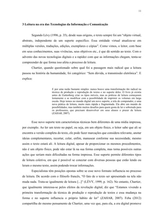 11
3 Leitura na era das Tecnologias da Informação e Comunicação
Segundo Lévy (1996, p. 35), desde suas origens, o texto sempre foi um “objeto virtual,
abstrato, independente de um suporte específico. Essa entidade virtual atualiza-se em
múltiplas versões, traduções, edições, exemplares e cópias”. Como vimos, o leitor, com base
em seus conhecimentos, suas vivências, seus objetivos etc., é que dá sentido ao texto. Com o
advento das novas tecnologias digitais e a rapidez com que as informações chegam, tenta-se
compreender de que forma isso afeta o processo de leitura.
Chartier, quando questionado sobre qual foi a passagem mais radical que a leitura
passou na história da humanidade, foi categórico: “Sem dúvida, a transmissão eletrônica”. E
explica:
E por uma razão bastante simples: nunca houve uma transformação tão radical na
técnica de produção e reprodução de textos e no suporte deles. O livro já existia
antes de Guttenberg criar os tipos móveis, mas as práticas de leitura começaram
lentamente a se modificar com a possibilidade de imprimir os volumes em larga
escala. Hoje temos no mundo digital um novo suporte, a tela do computador, e uma
nova prática de leitura, muito mais rápida e fragmentada. Ela abre um mundo de
possibilidades, mas também muitos desafios para quem gosta de ler e sobretudo para
os professores, que precisam desenvolver em seus alunos o prazer da leitura
(ZAHAR, 2007).
Esse novo suporte tem características técnicas bem diferentes de uma mídia impressa,
por exemplo. Ao ler um texto no papel, ou seja, em um objeto físico, o leitor sabe que ali se
encontra a versão completa do texto, ele pode fazer marcações que considera relevante, anotar
ideias complementares, recortar, colar, enfim, manusear conforme sua necessidade, mesmo
assim o texto estará ali. A leitura digital, apesar de proporcionar os mesmos procedimentos,
não é um objeto físico, pode não estar lá na sua forma completa, mas torna possíveis outras
ações que seriam mais dificultadas na forma impressa. Esse suporte permite diferentes tipos
de leitura coletiva, em que é possível se conectar com diversas pessoas que estão lendo ou
leram o mesmo texto, assim podendo trocar informações.
Especialistas têm posições opostas sobre se esse novo formato influencia no processo
de leitura. De acordo com o filósofo francês, “O fato de o texto ser apresentado na tela não
muda nada. Trata-se igualmente de leitura [...]” (LÉVY, 1999, p. 162). No entanto, Chartier,
que igualmente interessa-se pelos efeitos da revolução digital, diz que “Estamos vivendo a
primeira transformação da técnica de produção e reprodução de textos e essa mudança na
forma e no suporte influencia o próprio hábito de ler” (ZAHAR, 2007). Feba (2012)
compartilha do mesmo pensamento de Chartier, uma vez que, para ela, a era digital promove
 