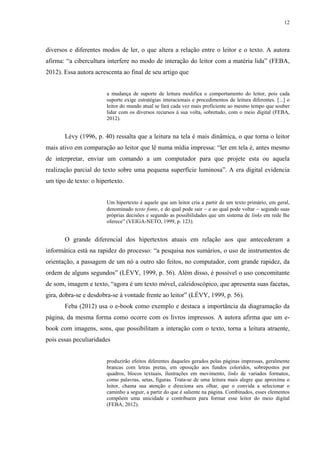 12
diversos e diferentes modos de ler, o que altera a relação entre o leitor e o texto. A autora
afirma: “a cibercultura interfere no modo de interação do leitor com a matéria lida” (FEBA,
2012). Essa autora acrescenta ao final de seu artigo que
a mudança de suporte de leitura modifica o comportamento do leitor, pois cada
suporte exige estratégias interacionais e procedimentos de leitura diferentes. [...] o
leitor do mundo atual se fará cada vez mais proficiente ao mesmo tempo que souber
lidar com os diversos recursos à sua volta, sobretudo, com o meio digital (FEBA,
2012).
Lévy (1996, p. 40) ressalta que a leitura na tela é mais dinâmica, o que torna o leitor
mais ativo em comparação ao leitor que lê numa mídia impressa: “ler em tela é, antes mesmo
de interpretar, enviar um comando a um computador para que projete esta ou aquela
realização parcial do texto sobre uma pequena superfície luminosa”. A era digital evidencia
um tipo de texto: o hipertexto.
Um hipertexto é aquele que um leitor cria a partir de um texto primário, em geral,
denominado texto fonte, e do qual pode sair  e ao qual pode voltar  segundo suas
próprias decisões e segundo as possibilidades que um sistema de links em rede lhe
oferece” (VEIGA-NETO, 1999, p. 123).
O grande diferencial dos hipertextos atuais em relação aos que antecederam a
informática está na rapidez do processo: “a pesquisa nos sumários, o uso de instrumentos de
orientação, a passagem de um nó a outro são feitos, no computador, com grande rapidez, da
ordem de alguns segundos” (LÉVY, 1999, p. 56). Além disso, é possível o uso concomitante
de som, imagem e texto, “agora é um texto móvel, caleidoscópico, que apresenta suas facetas,
gira, dobra-se e desdobra-se à vontade frente ao leitor” (LÉVY, 1999, p. 56).
Feba (2012) usa o e-book como exemplo e destaca a importância da diagramação da
página, da mesma forma como ocorre com os livros impressos. A autora afirma que um e-
book com imagens, sons, que possibilitam a interação com o texto, torna a leitura atraente,
pois essas peculiaridades
produzirão efeitos diferentes daqueles gerados pelas páginas impressas, geralmente
brancas com letras pretas, em oposição aos fundos coloridos, sobrepostos por
quadros, blocos textuais, ilustrações em movimento, links de variados formatos,
como palavras, setas, figuras. Trata-se de uma leitura mais alegre que aproxima o
leitor, chama sua atenção e direciona seu olhar, que o convida a selecionar o
caminho a seguir, a partir do que é saliente na página. Combinados, esses elementos
compõem uma unicidade e contribuem para formar esse leitor do meio digital
(FEBA, 2012).
 