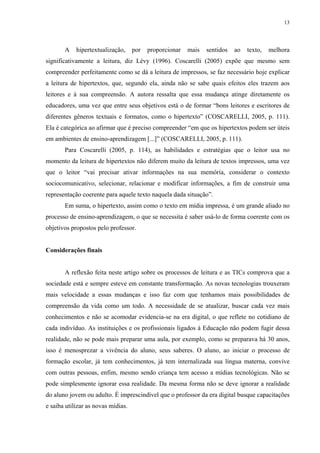 13
A hipertextualização, por proporcionar mais sentidos ao texto, melhora
significativamente a leitura, diz Lévy (1996). Coscarelli (2005) expõe que mesmo sem
compreender perfeitamente como se dá a leitura de impressos, se faz necessário hoje explicar
a leitura de hipertextos, que, segundo ela, ainda não se sabe quais efeitos eles trazem aos
leitores e à sua compreensão. A autora ressalta que essa mudança atinge diretamente os
educadores, uma vez que entre seus objetivos está o de formar “bons leitores e escritores de
diferentes gêneros textuais e formatos, como o hipertexto” (COSCARELLI, 2005, p. 111).
Ela é categórica ao afirmar que é preciso compreender “em que os hipertextos podem ser úteis
em ambientes de ensino-aprendizagem [...]” (COSCARELLI, 2005, p. 111).
Para Coscarelli (2005, p. 114), as habilidades e estratégias que o leitor usa no
momento da leitura de hipertextos não diferem muito da leitura de textos impressos, uma vez
que o leitor “vai precisar ativar informações na sua memória, considerar o contexto
sociocomunicativo, selecionar, relacionar e modificar informações, a fim de construir uma
representação coerente para aquele texto naquela dada situação”.
Em suma, o hipertexto, assim como o texto em mídia impressa, é um grande aliado no
processo de ensino-aprendizagem, o que se necessita é saber usá-lo de forma coerente com os
objetivos propostos pelo professor.
Considerações finais
A reflexão feita neste artigo sobre os processos de leitura e as TICs comprova que a
sociedade está e sempre esteve em constante transformação. As novas tecnologias trouxeram
mais velocidade a essas mudanças e isso faz com que tenhamos mais possibilidades de
compreensão da vida como um todo. A necessidade de se atualizar, buscar cada vez mais
conhecimentos e não se acomodar evidencia-se na era digital, o que reflete no cotidiano de
cada indivíduo. As instituições e os profissionais ligados à Educação não podem fugir dessa
realidade, não se pode mais preparar uma aula, por exemplo, como se preparava há 30 anos,
isso é menosprezar a vivência do aluno, seus saberes. O aluno, ao iniciar o processo de
formação escolar, já tem conhecimentos, já tem internalizada sua língua materna, convive
com outras pessoas, enfim, mesmo sendo criança tem acesso a mídias tecnológicas. Não se
pode simplesmente ignorar essa realidade. Da mesma forma não se deve ignorar a realidade
do aluno jovem ou adulto. É imprescindível que o professor da era digital busque capacitações
e saiba utilizar as novas mídias.
 