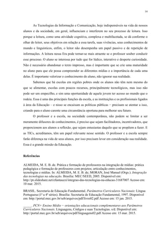 14
As Tecnologias da Informação e Comunicação, hoje indispensáveis na vida de nossos
alunos e da sociedade, em geral, influenciam e interferem no seu processo de leitura. Isso
porque a leitura, como uma atividade cognitiva, complexa e multifacetada, se dá conforme o
olhar do leitor, seus objetivos em relação a essa tarefa, suas vivências, seus conhecimentos de
mundo e linguísticos, enfim, o leitor não desempenha um papel passivo e de repetição de
informações. A leitura nessa Era pode tornar-se mais atraente se o professor souber conduzir
esse processo. O aluno se interessa por tudo que for lúdico, interativo e desperte curiosidade.
Não é necessário abandonar o texto impresso, mas é importante que se crie uma maturidade
no aluno para que ele possa compreender as diferentes mídias e a importância de cada uma
delas. É importante valorizar o conhecimento do aluno, não ignorar sua realidade.
Sabemos que há escolas em regiões pobres onde os alunos não têm nem mesmo do
que se alimentar, escolas com poucos recursos, principalmente tecnológicos, mas isso não
pode ser um empecilho, e sim uma oportunidade de aquele jovem ter acesso ao mundo que o
rodeia. Essa é uma das principais funções da escola, e as instituições e os profissionais ligados
à área da Educação – e nisso se encaixam as políticas públicas − precisam se atentar a isso,
criando para o aluno carente uma circunstância oportuna para melhorar seu futuro.
O professor e a escola, na sociedade contemporânea, não podem se limitar a ser
meramente difusores de conhecimentos, é preciso que sejam facilitadores, incentivadores, que
proporcionem aos alunos a reflexão, que sejam entusiastas daquilo que se propõem a fazer. E
as TICs, acreditamos, têm um papel relevante nesse sentido. O professor e a escola sempre
farão diferença na vida de seus alunos, por isso precisam levar em consideração sua realidade.
Essa é a grande missão da Educação.
Referências
ALMEIDA, M. E. B. de. Prática e formação de professores na integração de mídias: prática
pedagógica e formação de professores com projetos; articulação entre conhecimentos,
tecnologias e mídias. In: ALMEIDA, M. E. B. de; MORAN, José Manuel (Orgs.). Integração
das tecnologias na educação. Brasília: MEC/SEED, 2005. Disponível em:
http://pt.slideshare.net/efantauzzi/integrao-das-tecnologias-na-educao-31687007 Acesso em:
10 mar. 2015.
BRASIL. Secretaria de Educação Fundamental. Parâmetros Curriculares Nacionais: Língua
Portuguesa (1ª a 4ª séries). Brasília: Secretaria de Educação Fundamental, 1997. Disponível
em: http://portal.mec.gov.br/seb/arquivos/pdf/livro02.pdf Acesso em: 15 jan. 2015.
_____. PCN+ Ensino Médio − orientações educacionais complementares aos Parâmetros
Curriculares Nacionais. Linguagens, Códigos e suas Tecnologias. s/d. Disponível em:
http://portal.mec.gov.br/seb/arquivos/pdf/linguagens02.pdf Acesso em: 15 mar. 2015.
 