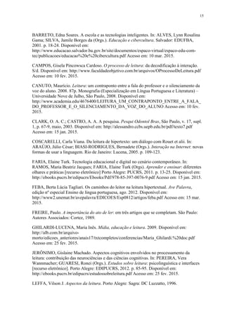 15
BARRETO, Edna Soares. A escola e as tecnologias inteligentes. In: ALVES, Lynn Rosalina
Gama; SILVA, Jamile Borges da (Orgs.). Educação e cibercultura. Salvador: EDUFBA,
2001. p. 18-24. Disponível em:
http://www.educacao.salvador.ba.gov.br/site/documentos/espaco-virtual/espaco-edu-com-
tec/publicacoes/educacao%20e%20cibercultura.pdf Acesso em: 10 mar. 2015.
CAMPOS, Gisela Pincowsca Cardoso. O processo de leitura: da decodificação à interação.
S/d. Disponível em: http://www.faculdadeobjetivo.com.br/arquivos/OProcessoDeLeitura.pdf
Acesso em: 10 fev. 2015.
CANUTO, Maurício. Leitura: um contraponto entre a fala do professor e o silenciamento da
voz do aluno. 2008. 87p. Monografia (Especialização em Língua Portuguesa e Literatura) –
Universidade Nove de Julho, São Paulo, 2008. Disponível em:
http://www.academia.edu/4676400/LEITURA_UM_CONTRAPONTO_ENTRE_A_FALA_
DO_PROFESSOR_E_O_SILENCIAMENTO_DA_VOZ_DO_ALUNO Acesso em: 10 fev.
2015.
CLARK, O. A. C.; CASTRO, A. A. A pesquisa. Pesqui Odontol Bras, São Paulo, v. 17, supl.
1, p. 67-9, maio, 2003. Disponível em: http://alessandro.ccbs.uepb.edu.br/pdf/texto7.pdf
Acesso em: 15 jan. 2015.
COSCARELLI, Carla Viana. Da leitura de hipertexto: um diálogo com Rouet et alii. In:
ARAÚJO, Júlio César; BIASI-RODRIGUES, Bernadete (Orgs.). Interação na Internet: novas
formas de usar a linguagem. Rio de Janeiro: Lucena, 2005. p. 109-123.
FARIA, Elaine Turk. Tecnologia educacional e digital no cenário contemporâneo. In:
RAMOS, Maria Beatriz Jacques; FARIA, Elaine Turk (Orgs). Aprender e ensinar: diferentes
olhares e práticas [recurso eletrônico] Porto Alegre: PUCRS, 2011. p. 13-25. Disponível em:
http://ebooks.pucrs.br/edipucrs/Ebooks/Pdf/978-85-397-0076-9.pdf Acesso em: 15 jan. 2015.
FEBA, Berta Lúcia Tagliari. Os caminhos do leitor na leitura hipertextual. Ave Palavra,
edição nº especial Ensino de língua portuguesa, ago. 2012. Disponível em:
http://www2.unemat.br/avepalavra/EDICOES/Esp0812/artigos/feba.pdf Acesso em: 15 mar.
2015.
FREIRE, Paulo. A importância do ato de ler: em três artigos que se completam. São Paulo:
Autores Associados: Cortez, 1989.
GHILARDI-LUCENA, Maria Inês. Mídia, educação e leitura. 2009. Disponível em:
http://alb.com.br/arquivo-
morto/edicoes_anteriores/anais17/txtcompletos/conferencias/Maria_Ghilardi.%20doc.pdf
Acesso em: 25 fev. 2015.
JERÔNIMO, Gislaine Machado. Aspectos cognitivos envolvidos no processamento da
leitura: contribuição das neurociências e das ciências cognitivas. In: PEREIRA, Vera
Wannmacher; GUARESI, Ronei (Orgs.). Estudos sobre leitura: psicolinguística e interfaces
[recurso eletrônico]. Porto Alegre: EDIPUCRS, 2012. p. 85-95. Disponível em:
http://ebooks.pucrs.br/edipucrs/estudossobreleitura.pdf Acesso em: 25 fev. 2015.
LEFFA, Vilson J. Aspectos da leitura. Porto Alegre: Sagra: DC Luzzatto, 1996.
 
