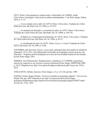 16
LÉVY, Pierre. Uma perspectiva vitalista sobre a cibercultura. In: LEMOS, André.
Cibercultura: tecnologia e vida social na cultura contemporânea. 5. ed. Porto Alegre: Sulina,
2010. p. 11-13.
______. A nova relação com o saber. In: LÉVY, Pierre. Cibercultura. Tradução de: Carlos
Irineu da Costa. São Paulo: Ed. 34, 1999a. p. 157-167.
______. As mutações da educação e a economia do saber. In: LÉVY, Pierre. Cibercultura.
Tradução de: Carlos Irineu da Costa. São Paulo: Ed. 34, 1999b. p. 169-176.
______. O digital ou a virtualização da informação. In: LÉVY, Pierre. Cibercultura. Tradução
de: Carlos Irineu da Costa. São Paulo: Ed. 34, 1999c. p. 45-75.
______. A virtualização do texto. In: LÉVY, Pierre. O que é o virtual? Tradução de: Paulo
Neves. São Paulo: Ed. 34, 1996. p. 35-49.
NAUJORKS, Jane da Costa. Leitura e enunciação: princípios para uma análise do sentido na
linguagem. 153 p. 2011. Tese (Doutorado em Estudos da Linguagem, teorias do texto e do
Discurso) − Programa de Pós-Graduação em Letras da Universidade Federal do Rio Grande
do Sul, Porto Alegre, 2011.
PEREIRA, Vera Wannmacher. Predição leitora e inferência. In: CAMPOS, Jorge (Org.).
Inferências linguísticas nas interfaces [recurso eletrônico] Porto Alegre: EDIPUCRS, 2009.
p. 10-22. Disponível em: http://www.pucrs.br/edipucrs/inferencias.pdf Acesso em: 25 fev.
2015.
VEIGA-NETO, Alfredo. Episteme, Porto Alegre, n. 9, p. 121-126, jul./dez. 1999.
ZAHAR, Cristina. Roger Chartier: “Os livros resistirão às tecnologias digitais”. Nova Escola.
Edição 204, ago. 2007. Disponível em: http://revistaescola.abril.com.br/lingua-
portuguesa/fundamentos/roger-chartier-livros-resistirao-tecnologias-digitais-610077.shtml
Acesso em: 15 fev. 2015.
 