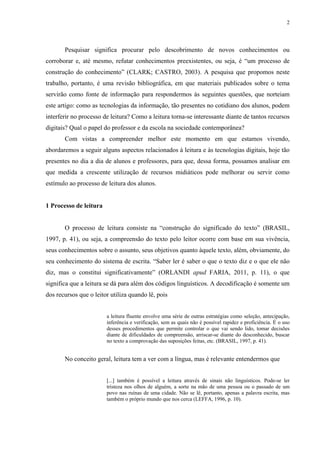 2
Pesquisar significa procurar pelo descobrimento de novos conhecimentos ou
corroborar e, até mesmo, refutar conhecimentos preexistentes, ou seja, é “um processo de
construção do conhecimento” (CLARK; CASTRO, 2003). A pesquisa que propomos neste
trabalho, portanto, é uma revisão bibliográfica, em que materiais publicados sobre o tema
servirão como fonte de informação para respondermos às seguintes questões, que norteiam
este artigo: como as tecnologias da informação, tão presentes no cotidiano dos alunos, podem
interferir no processo de leitura? Como a leitura torna-se interessante diante de tantos recursos
digitais? Qual o papel do professor e da escola na sociedade contemporânea?
Com vistas a compreender melhor este momento em que estamos vivendo,
abordaremos a seguir alguns aspectos relacionados à leitura e às tecnologias digitais, hoje tão
presentes no dia a dia de alunos e professores, para que, dessa forma, possamos analisar em
que medida a crescente utilização de recursos midiáticos pode melhorar ou servir como
estímulo ao processo de leitura dos alunos.
1 Processo de leitura
O processo de leitura consiste na “construção do significado do texto” (BRASIL,
1997, p. 41), ou seja, a compreensão do texto pelo leitor ocorre com base em sua vivência,
seus conhecimentos sobre o assunto, seus objetivos quanto àquele texto, além, obviamente, do
seu conhecimento do sistema de escrita. “Saber ler é saber o que o texto diz e o que ele não
diz, mas o constitui significativamente” (ORLANDI apud FARIA, 2011, p. 11), o que
significa que a leitura se dá para além dos códigos linguísticos. A decodificação é somente um
dos recursos que o leitor utiliza quando lê, pois
a leitura fluente envolve uma série de outras estratégias como seleção, antecipação,
inferência e verificação, sem as quais não é possível rapidez e proficiência. É o uso
desses procedimentos que permite controlar o que vai sendo lido, tomar decisões
diante de dificuldades de compreensão, arriscar-se diante do desconhecido, buscar
no texto a comprovação das suposições feitas, etc. (BRASIL, 1997, p. 41).
No conceito geral, leitura tem a ver com a língua, mas é relevante entendermos que
[...] também é possível a leitura através de sinais não linguísticos. Pode-se ler
tristeza nos olhos de alguém, a sorte na mão de uma pessoa ou o passado de um
povo nas ruínas de uma cidade. Não se lê, portanto, apenas a palavra escrita, mas
também o próprio mundo que nos cerca (LEFFA, 1996, p. 10).
 