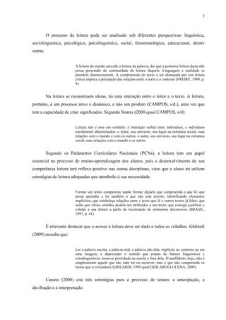 3
O processo da leitura pode ser analisado sob diferentes perspectivas: linguística,
sociolinguística, psicológica, psicolinguística, social, fenomenológica, educacional, dentre
outras.
A leitura do mundo precede a leitura da palavra, daí que a posterior leitura desta não
possa prescindir da continuidade da leitura daquele. Linguagem e realidade se
prendem dinamicamente. A compreensão do texto a ser alcançada por sua leitura
crítica implica a percepção das relações entre o texto e o contexto (FREIRE, 1989, p.
9).
Na leitura se reconstroem ideias, há uma interação entre o leitor e o texto. A leitura,
portanto, é um processo ativo e dinâmico, e não um produto (CAMPOS, s/d.), uma vez que
tem a capacidade de criar significados. Segundo Soares (2000 apud CAMPOS, s/d):
Leitura não é esse ato solitário; é interação verbal entre indivíduos, e indivíduos
socialmente determinados: o leitor, seu universo, seu lugar na estrutura social, suas
relações com o mundo e com os outros; o autor, seu universo, seu lugar na estrutura
social, suas relações com o mundo e os outros.
Segundo os Parâmetros Curriculares Nacionais (PCNs), a leitura tem um papel
essencial no processo de ensino-aprendizagem dos alunos, pois o desenvolvimento de sua
competência leitora terá reflexo positivo nas outras disciplinas, visto que o aluno irá utilizar
estratégias de leitura adequadas que atenderão à sua necessidade.
Formar um leitor competente supõe formar alguém que compreenda o que lê; que
possa aprender a ler também o que não está escrito, identificando elementos
implícitos; que estabeleça relações entre o texto que lê e outros textos já lidos; que
saiba que vários sentidos podem ser atribuídos a um texto; que consiga justificar e
validar a sua leitura a partir da localização de elementos discursivos (BRASIL,
1997, p. 41).
É relevante destacar que o acesso à leitura deve ser dado a todos os cidadãos. Ghilardi
(2009) ressalta que:
Ler a palavra escrita, a palavra oral, a palavra não dita, implícita no contexto ou em
uma imagem, e depreender o sentido que emana de fatores linguísticos e
extralinguísticos torna-se prioridade na escola e fora dela. O analfabeto, hoje, não é
simplesmente aquele que não sabe ler ou escrever, mas o que não compreende os
textos que o circundam (GHILARDI, 1999 apud GHILARDI-LUCENA, 2009).
Canuto (2008) cita três estratégias para o processo de leitura: a antecipação, a
decifração e a interpretação.
 