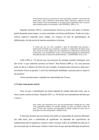 5
O movimento bottom-up caracteriza-se como ascendente, fazendo o movimento das
partes para o todo. Constitui-se numa leitura linear, minuciosa, vagarosa, em que
todas as pistas visuais são utilizadas. É um processo de composição, uma vez que as
partes gradativamente vão formando o todo (PEREIRA, 2009, p. 11).
Segundo Jerônimo (2012), o processamento bottom-up ocorre com todos os leitores,
porém demanda menor tempo e se torna automático em leitores proficientes. Tendo em vista o
esforço cognitivo requerido nesse estágio, em crianças em fase de aprendizagem, de
alfabetização, ele não ocorre de maneira automática e eficiente.
A escola, por sua vez, deve considerar o grau de dificuldade aqui presente e
proporcionar atividades que estimulem e facilitem a compreensão da leitura nessa
fase, através de textos simples que não demandem do conhecimento inferencial da
criança para o seu entendimento, já que o processamento pautado no conhecimento
de mundo do leitor se desenvolve posteriormente [...] (JERÔNIMO, 2012, p. 85).
Leffa (1996, p. 13) adverte que esse processo de extração encontra limitações, pois
não revela “o que realmente acontece na leitura”. Para Pereira (2009, p. 11), esse processo
pode ser útil se o objetivo do leitor for, por exemplo, se preparar para uma prova, dado que o
movimento botton-up garante “o envio de informações detalhadas e precisas para os arquivos
de memória”.
Assim, passamos para o segundo eixo apresentado por Cosson.
1.2 Leitor como ponto central
Uma vez que o entendimento da leitura depende do sentido dado pelo leitor, este se
torna o ponto central na leitura. Naujorks (2011, p. 10) facilita esse entendimento dizendo que
o texto é,
para o leitor, uma experiência nova, que será transformada à medida que ele o toma
como experiência própria. Ler significa também ser autor, ou melhor, coautor do
texto. O leitor deve construir sua capacidade de atribuir sentidos ao texto, sem se
preocupar com uma interpretação verdadeira desse.
É relevante destacar que um mesmo texto pode ser interpretado de maneiras diferentes
por cada leitor, pois a constituição de significado vai depender das experiências, do
conhecimento prévio linguístico, textual e sobre o assunto, enfim, da realidade de cada um. É
por essa razão que se afirma que a leitura é muito mais do que uma decodificação de palavras,
 