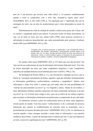 6
pois ela “é um processo que envolve uma visão crítica” e “só acontece verdadeiramente
quando o leitor se compromete com o texto lido, tornando-se sujeito desse texto”
(NAUJORKS, 2011, p. 20). Leffa (1996, p. 14) argumenta que o “significado não está na
mensagem do texto, mas na série de acontecimentos que o texto desencadeia na mente do
leitor”.
Diferentemente da visão de extração de sentido, a leitura nesse ponto não é linear, não
se constrói o significado palavra por palavra. O processo ocorre de forma descendente, ou
seja, vai do leitor ao texto, por isso, afirma Leffa (1996), nesse processo incentiva-se a
adivinhação de palavras desconhecidas, que serão autoexplicadas pelo contexto. Conforme
Smith (2003 apud JERÔNIMO, 2012, p. 88),
a maneira como os leitores procuram os significados é não considerando todas as
possibilidades, não fazendo “adivinhações” inconsequentes somente quanto a um
sentido, mas, em vez disso, fazendo previsões dentro da faixa mais provável de
alternativas. Assim, os leitores podem superar as limitações do processamento da
informação do cérebro e, também, a inerente ambiguidade da linguagem.
No entanto, Kato (apud JERÔNIMO, 2012, p. 87) alerta que esse tipo de leitor “faz
mais uso do seu conhecimento do que da informação efetivamente dada pelo texto”. Esse tipo
de leitura pressupõe um leitor que tenha competência linguística e uma “competência
específica da realidade histórico-social refletida pelo texto” (LEFFA, 1996, p. 16).
Na abordagem de Pereira (2009, p. 11), esse movimento é chamado top-down, que se
baseia na “concepção antecipatória da leitura, segundo a qual são utilizadas simultaneamente
as informações grafofônicas, morfossintáticas, semânticas e pragmáticas”. Quanto mais
informações o leitor tiver sobre o assunto que está lendo, mais ele terá possibilidades de
“realizar um processamento top-down” (p. 11). Segundo a autora, “diante de um outdoor, o
leitor dificilmente mobiliza caminhos minuciosos de leitura, preferindo certamente os do tipo
top-down” (p. 11). O leitor nesse estágio é ativo, pois ele se utiliza de seu esforço cognitivo
para encontrar as informações extratextuais necessárias para a compreensão do que está lendo.
As inferências ocorrem a partir do conhecimento prévio do leitor, tanto linguístico,
textual quanto de mundo. Com base nesses “conhecimentos se dá a realização do processo
inferencial, que consiste no estabelecimento de conexões entre os enunciados, com o
preenchimento de lacunas deixadas pelo texto” (JERÔNIMO, 2012, p. 89). As inferências só
ocorrem quando o leitor consegue assimilar e reunir todas as informações à sua memória
semântica, dessa forma, “a partir da interação entre os saberes que traz e o que está disponível
no texto, é possível a significação do texto” (JERÔNIMO, 2012, p. 89).
 